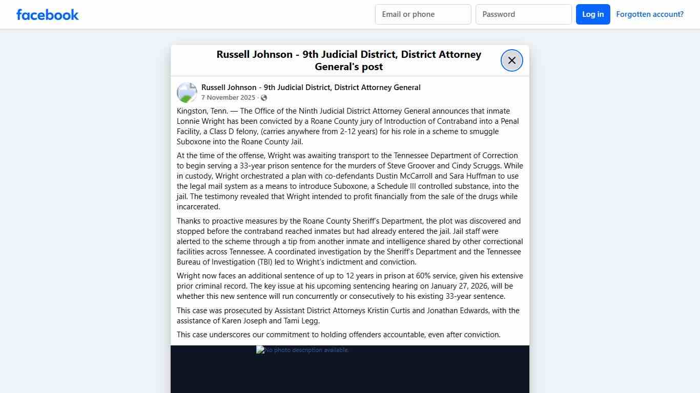 Kingston, Tenn. — The Office of the Ninth Judicial District Attorney General announces that inmate Lonnie Wright has been convicted by a Roane County jury of Introduction of Contraband into a Penal Facility, a Class D felony, (carries anywhere from 2-12 years) for his role in a scheme to smuggle Suboxone into the Roane County Jail. At the time of the offense, Wright was awaiting transport to the Tennessee Department of Correction to begin serving a 33-year prison sentence for the murders of Stev